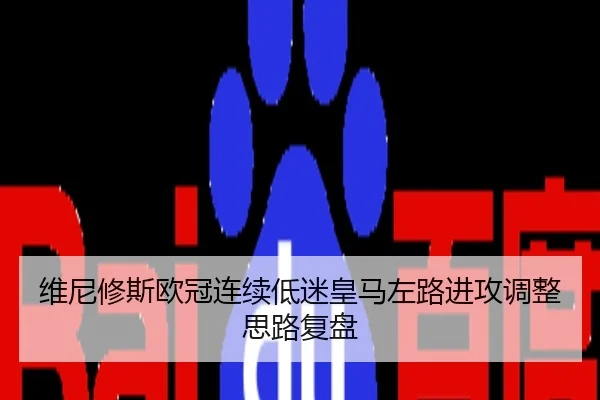 维尼修斯欧冠连续低迷皇马左路进攻调整思路复盘